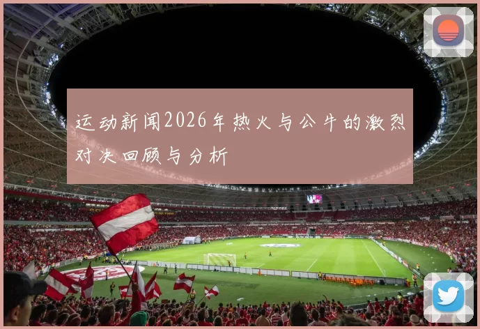 运动新闻2026年热火与公牛的激烈对决回顾与分析