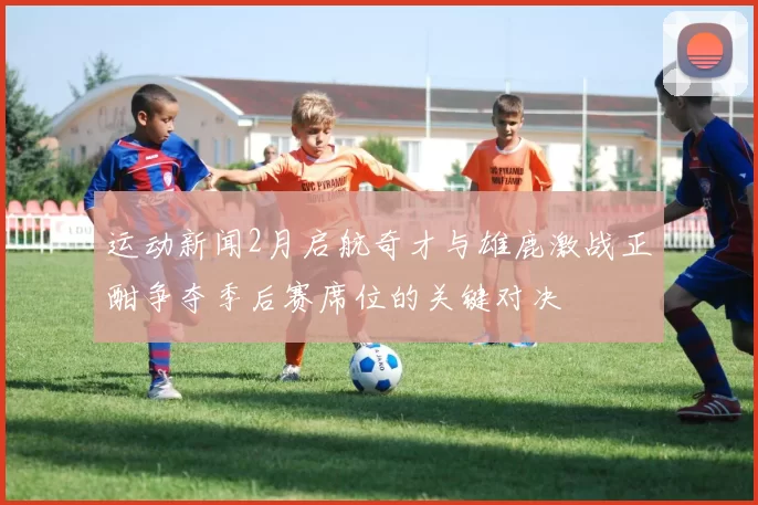 运动新闻2月启航奇才与雄鹿激战正酣争夺季后赛席位的关键对决