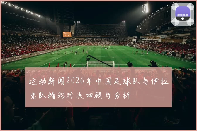 运动新闻2026年中国足球队与伊拉克队精彩对决回顾与分析