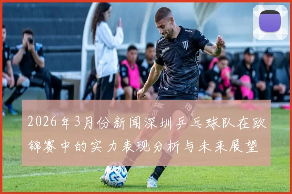 2026年3月份新闻深圳乒乓球队在欧锦赛中的实力表现分析与未来展望