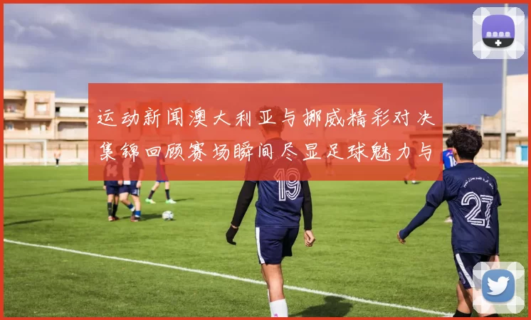 运动新闻澳大利亚与挪威精彩对决集锦回顾赛场瞬间尽显足球魅力与激情