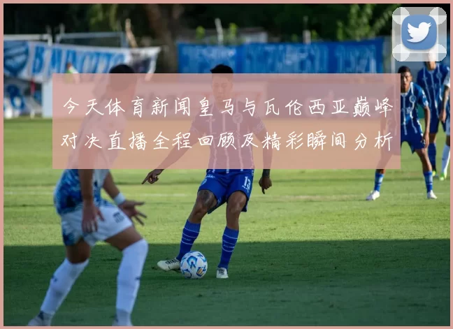 今天体育新闻皇马与瓦伦西亚巅峰对决直播全程回顾及精彩瞬间分析