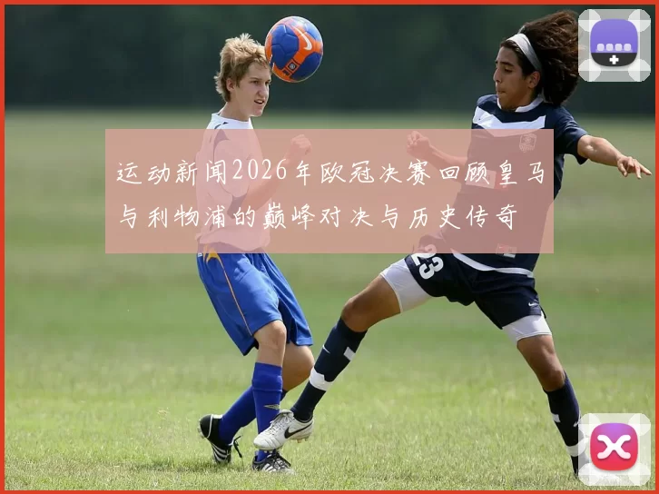 运动新闻2026年欧冠决赛回顾皇马与利物浦的巅峰对决与历史传奇